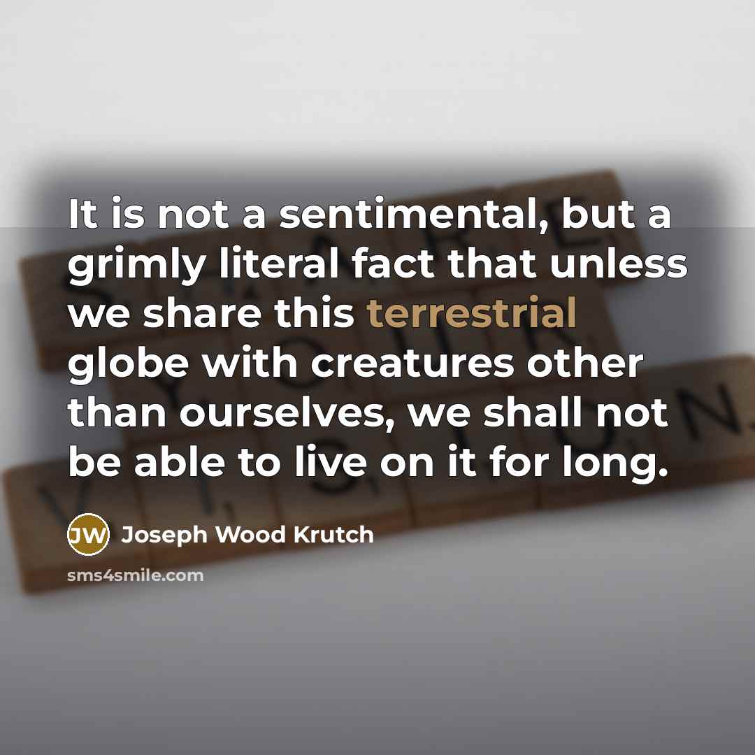 “It is not a sentimental, but a grimly literal fact that unless we share this terrestrial globe with creatures other than ourselves, we shall not be able to live on it for long.” quote by Joseph Wood Krutch