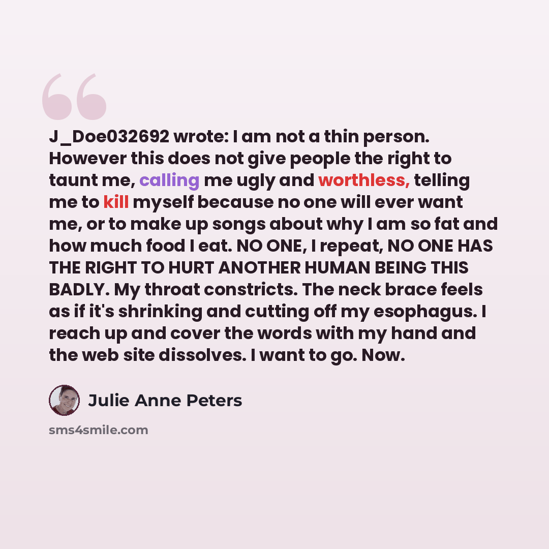 “J_Doe032692 wrote: I am not a thin person. However this does not give people the right to taunt me, calling me ugly and worthless, telling me to kill myself because no one will ever want me, or to make up songs about why I am so fat and how much food I eat. NO ONE, I repeat, NO ONE HAS THE RIGHT…” quote by Julie Anne Peters