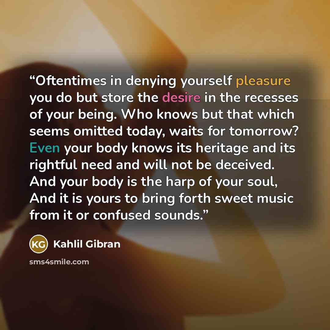 “Oftentimes in denying yourself pleasure you do but store the desire in the recesses of your being. Who knows but that which seems omitted today, waits for tomorrow? Even your body knows its heritage and its rightful need and will not be deceived. And your body is the harp of your soul, And it is…” quote by Kahlil Gibran