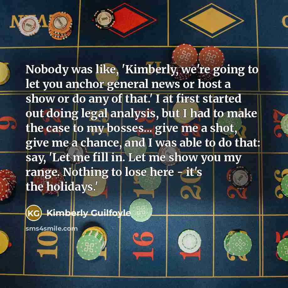 “Nobody was like, 'Kimberly, we're going to let you anchor general news or host a show or do any of that.' I at first started out doing legal analysis, but I had to make the case to my bosses... give me a shot, give me a chance, and I was able to do that: say, 'Let me fill in. Let me show you my…” quote by Kimberly Guilfoyle