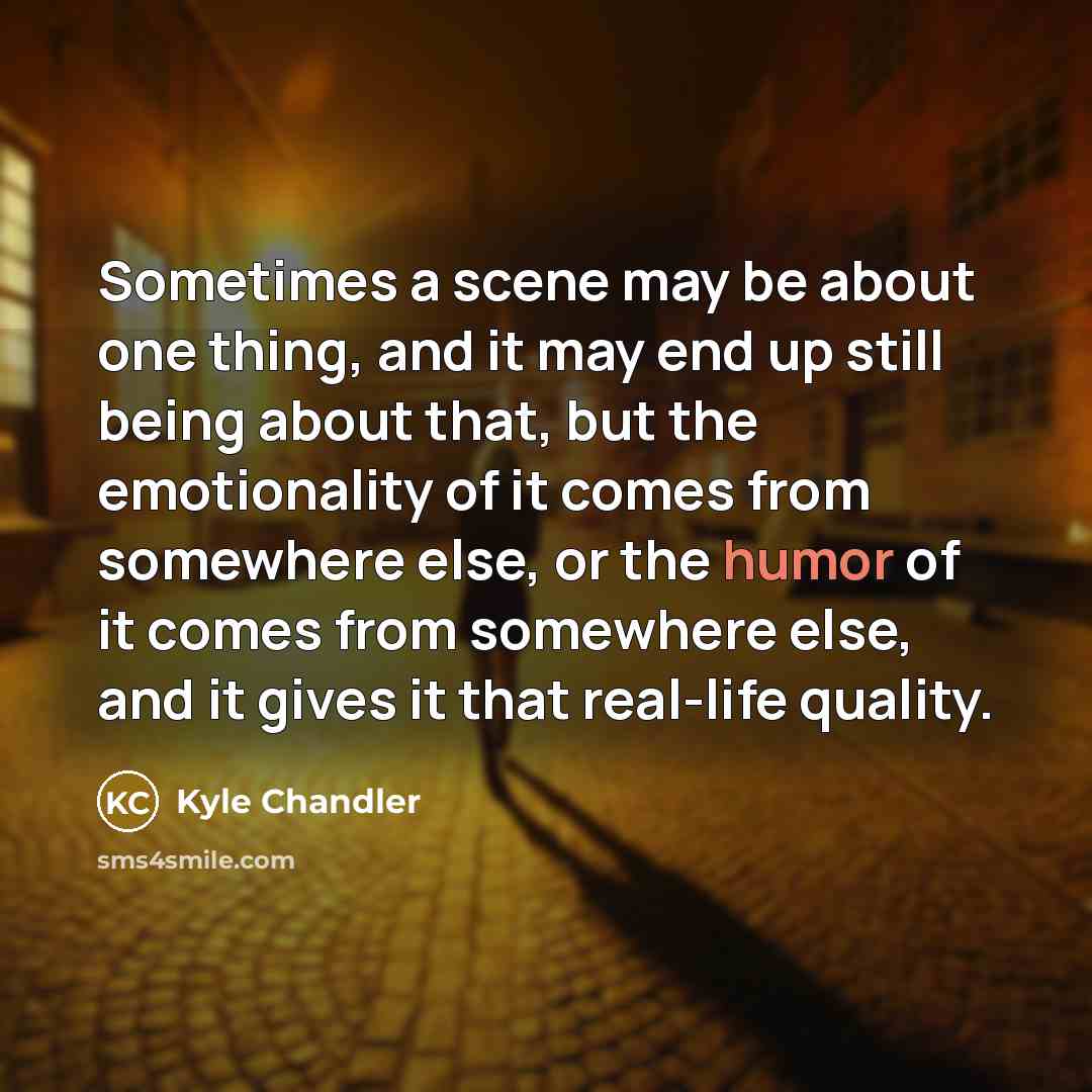 “Sometimes a scene may be about one thing, and it may end up still being about that, but the emotionality of it comes from somewhere else, or the humor of it comes from somewhere else, and it gives it that real-life quality.” quote by Kyle Chandler