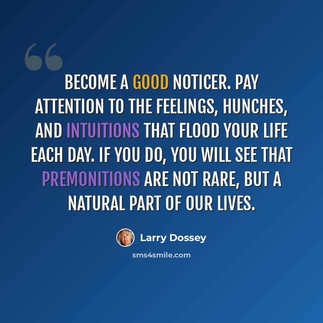“Become a good noticer. Pay attention to the feelings, hunches, and intuitions that flood your life each day. If you do, you will see that premonitions are not rare, but a natural part of our lives.” quote by Larry Dossey
