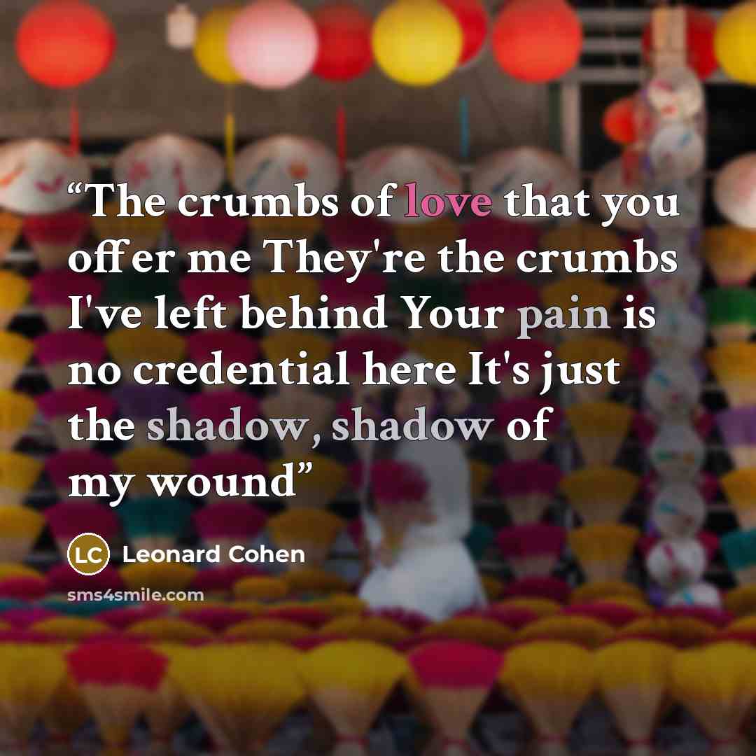 “The crumbs of love that you offer me They're the crumbs I've left behind Your pain is no credential here It's just the shadow, shadow of my wound” quote by Leonard Cohen