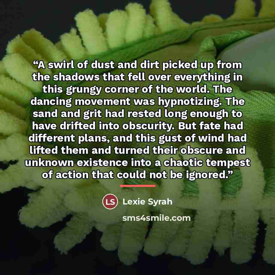 “A swirl of dust and dirt picked up from the shadows that fell over everything in this grungy corner of the world. The dancing movement was hypnotizing. The sand and grit had rested long enough to have drifted into obscurity. But fate had different plans, and this gust of wind had lifted them and…” quote by Lexie Syrah
