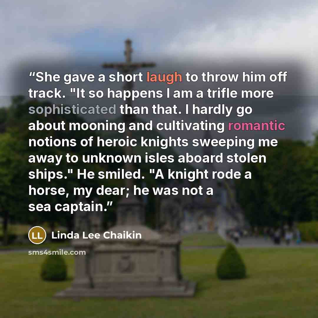 “She gave a short laugh to throw him off track. "It so happens I am a trifle more sophisticated than that. I hardly go about mooning and cultivating romantic notions of heroic knights sweeping me away to unknown isles aboard stolen ships." He smiled. "A knight rode a horse, my dear; he was not a…” quote by Linda Lee Chaikin