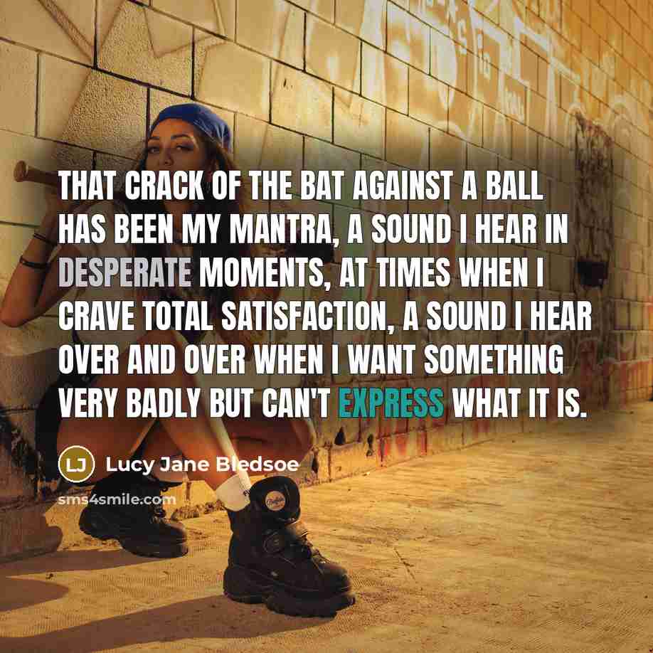“that crack of the bat against a ball has been my mantra, a sound I hear in desperate moments, at times when I crave total satisfaction, a sound I hear over and over when I want something very badly but can't express what it is.” quote by Lucy Jane Bledsoe