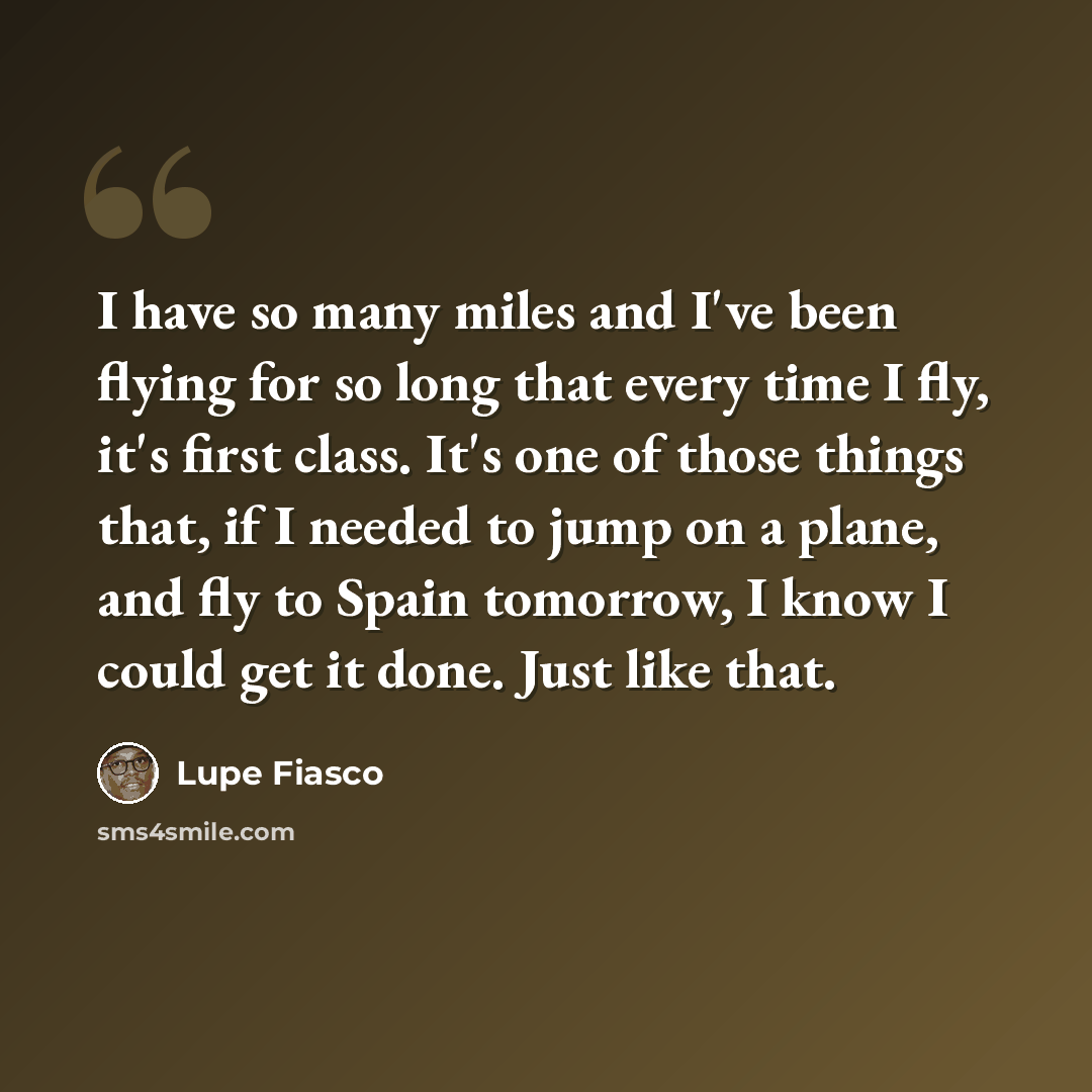 “I have so many miles and I've been flying for so long that every time I fly, it's first class. It's one of those things that, if I needed to jump on a plane, and fly to Spain tomorrow, I know I could get it done. Just like that.” quote by Lupe Fiasco
