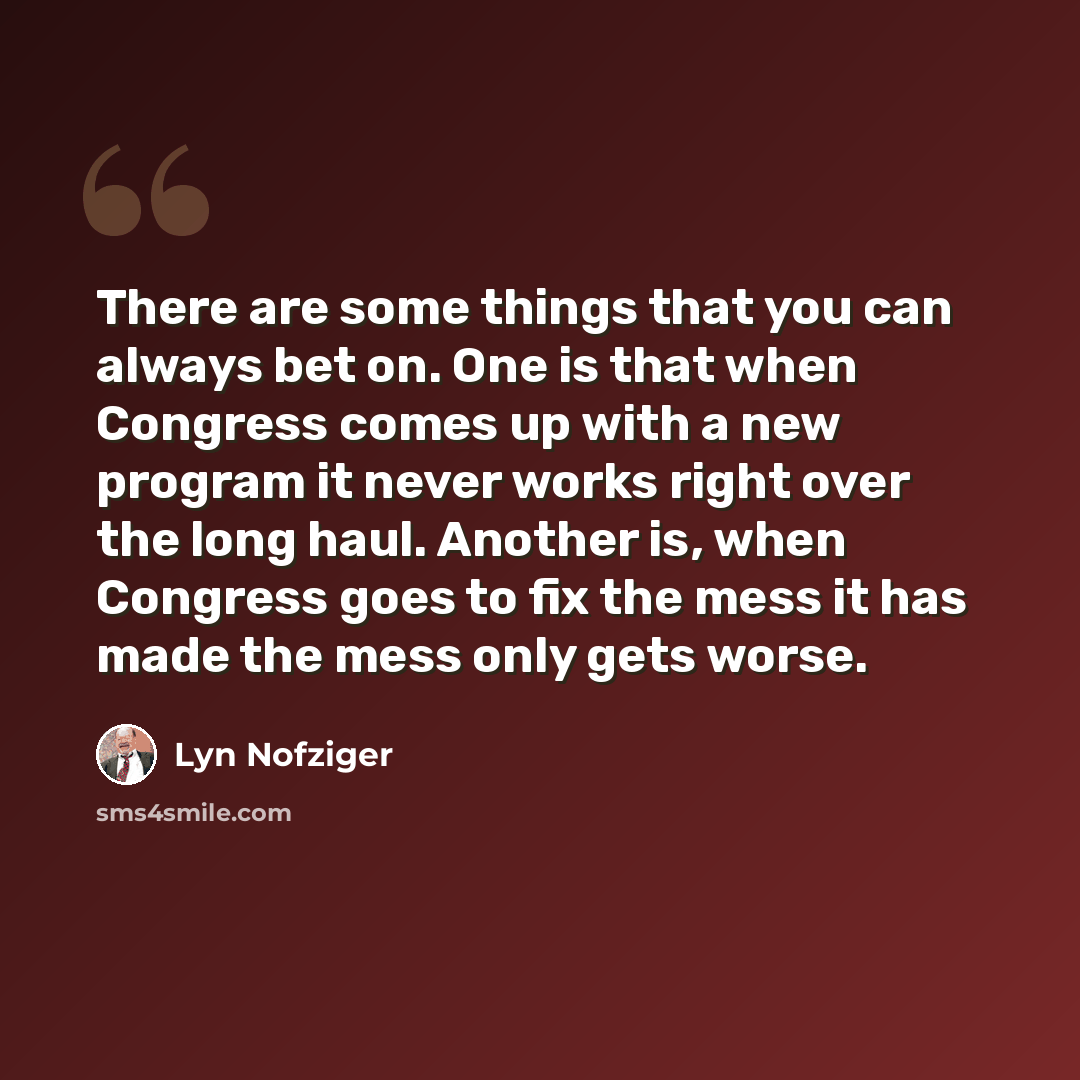 “There are some things that you can always bet on. One is that when Congress comes up with a new program it never works right over the long haul. Another is, when Congress goes to fix the mess it has made the mess only gets worse.” quote by Lyn Nofziger