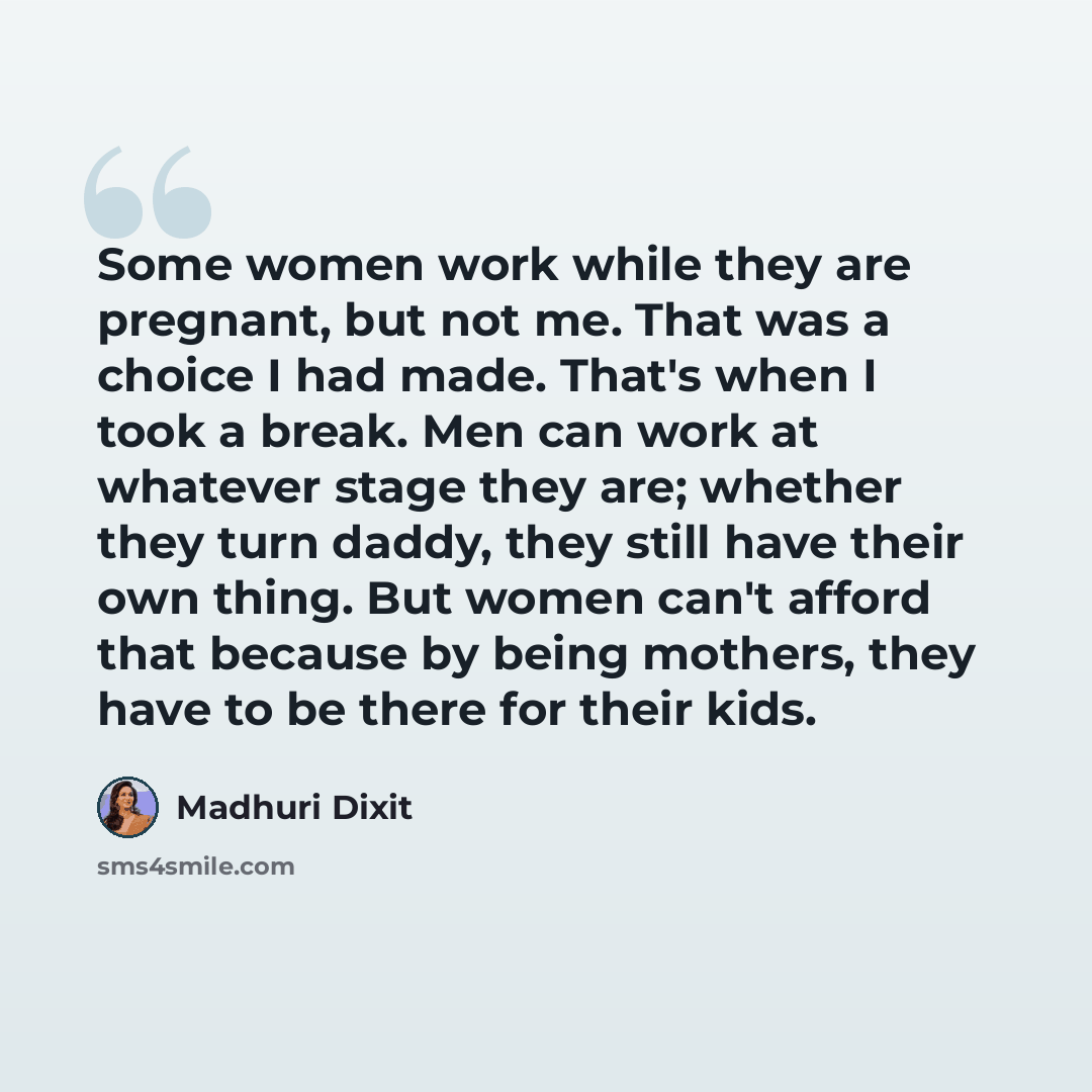 “Some women work while they are pregnant, but not me. That was a choice I had made. That's when I took a break. Men can work at whatever stage they are; whether they turn daddy, they still have their own thing. But women can't afford that because by being mothers, they have to be there for their…” quote by Madhuri Dixit