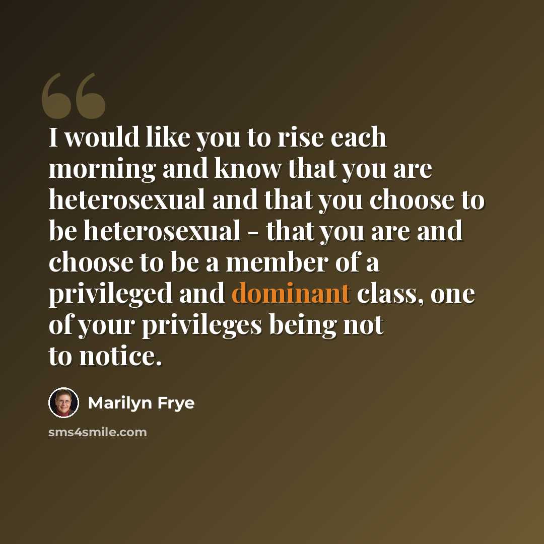 “I would like you to rise each morning and know that you are heterosexual and that you choose to be heterosexual - that you are and choose to be a member of a privileged and dominant class, one of your privileges being not to notice.” quote by Marilyn Frye