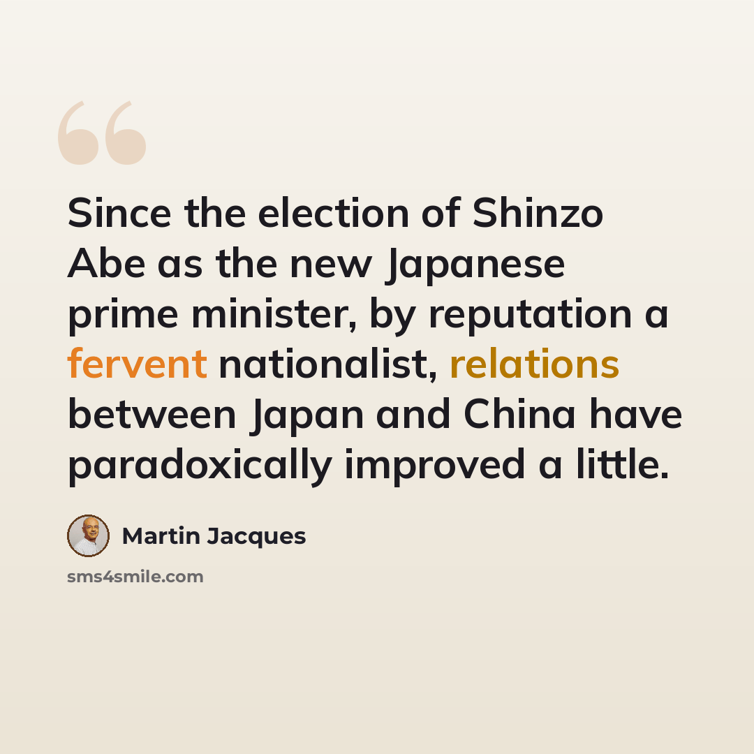 “Since the election of Shinzo Abe as the new Japanese prime minister, by reputation a fervent nationalist, relations between Japan and China have paradoxically improved a little.” quote by Martin Jacques