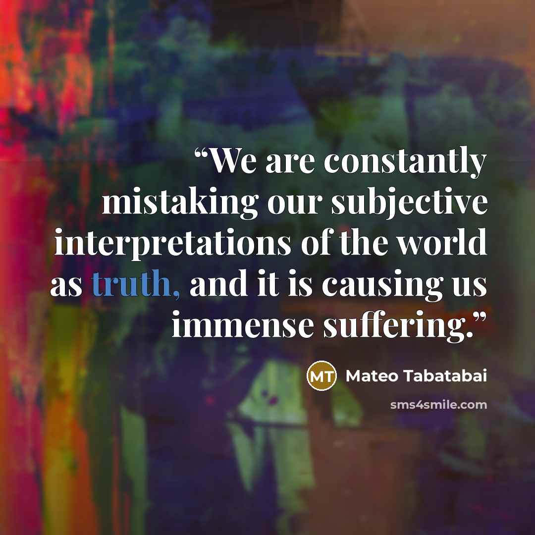 “We are constantly mistaking our subjective interpretations of the world as truth, and it is causing us immense suffering.” quote by Mateo Tabatabai