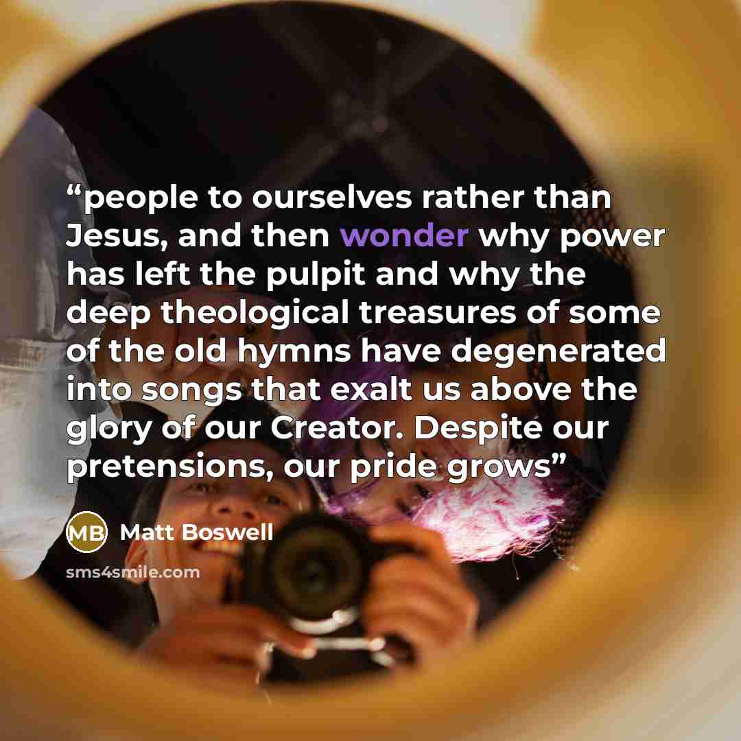 “people to ourselves rather than Jesus, and then wonder why power has left the pulpit and why the deep theological treasures of some of the old hymns have degenerated into songs that exalt us above the glory of our Creator. Despite our pretensions, our pride grows” quote by Matt Boswell