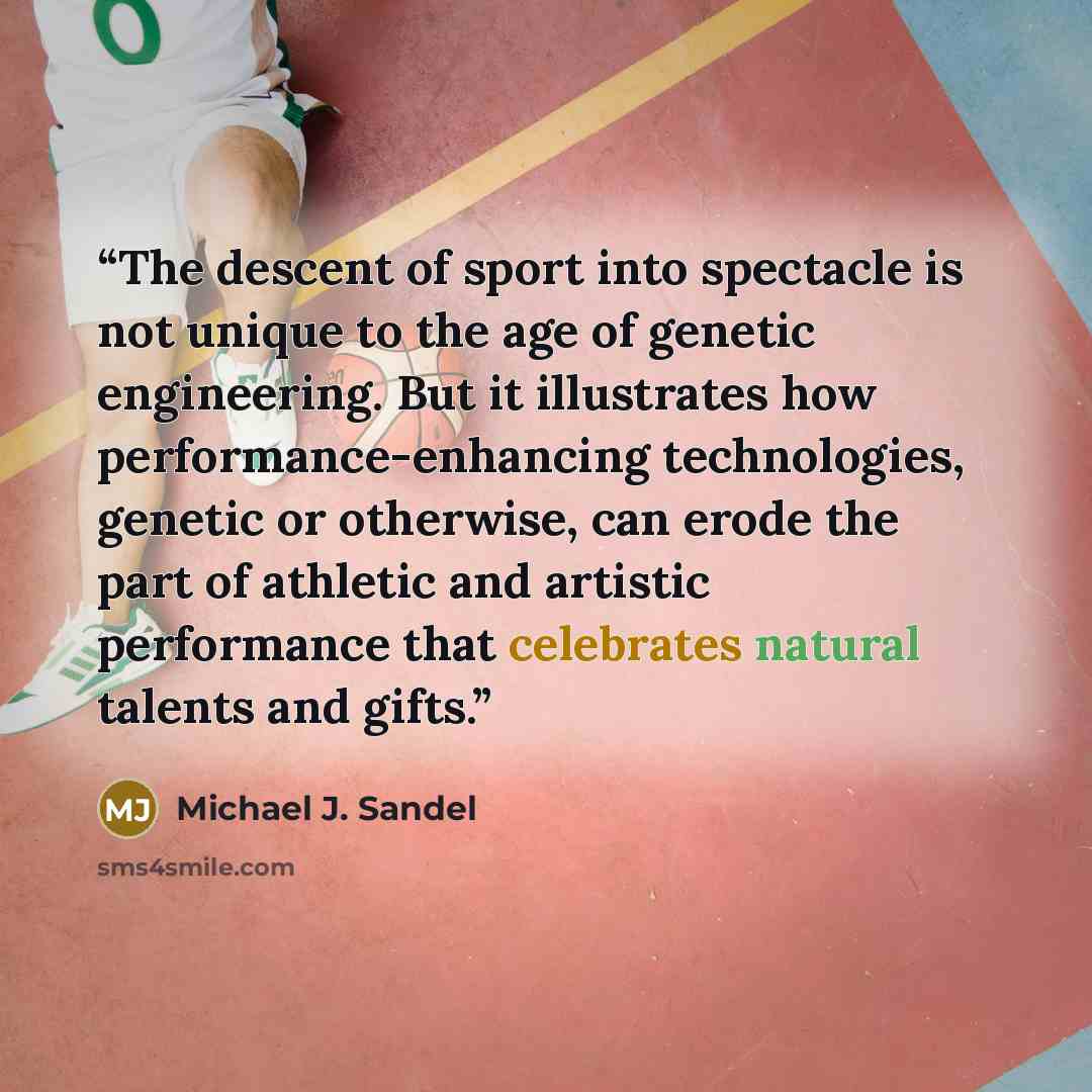 “The descent of sport into spectacle is not unique to the age of genetic engineering. But it illustrates how performance-enhancing technologies, genetic or otherwise, can erode the part of athletic and artistic performance that celebrates natural talents and gifts.” quote by Michael J. Sandel
