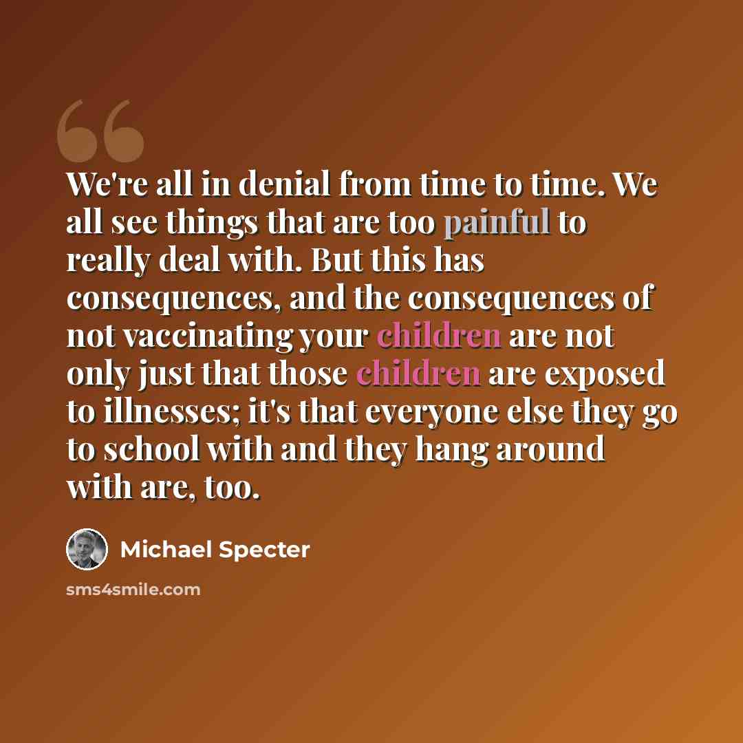 “We're all in denial from time to time. We all see things that are too painful to really deal with. But this has consequences, and the consequences of not vaccinating your children are not only just that those children are exposed to illnesses; it's that everyone else they go to school with and…” quote by Michael Specter