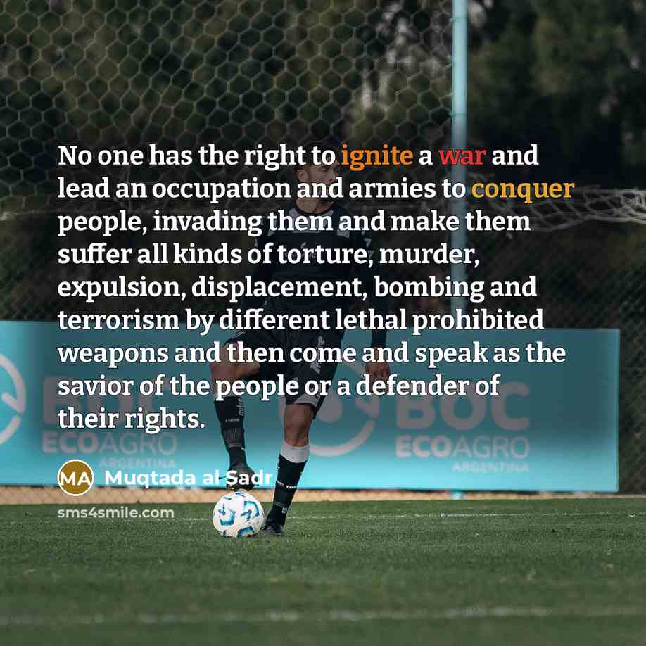 “No one has the right to ignite a war and lead an occupation and armies to conquer people, invading them and make them suffer all kinds of torture, murder, expulsion, displacement, bombing and terrorism by different lethal prohibited weapons and then come and speak as the savior of the people or a…” quote by Muqtada al Sadr