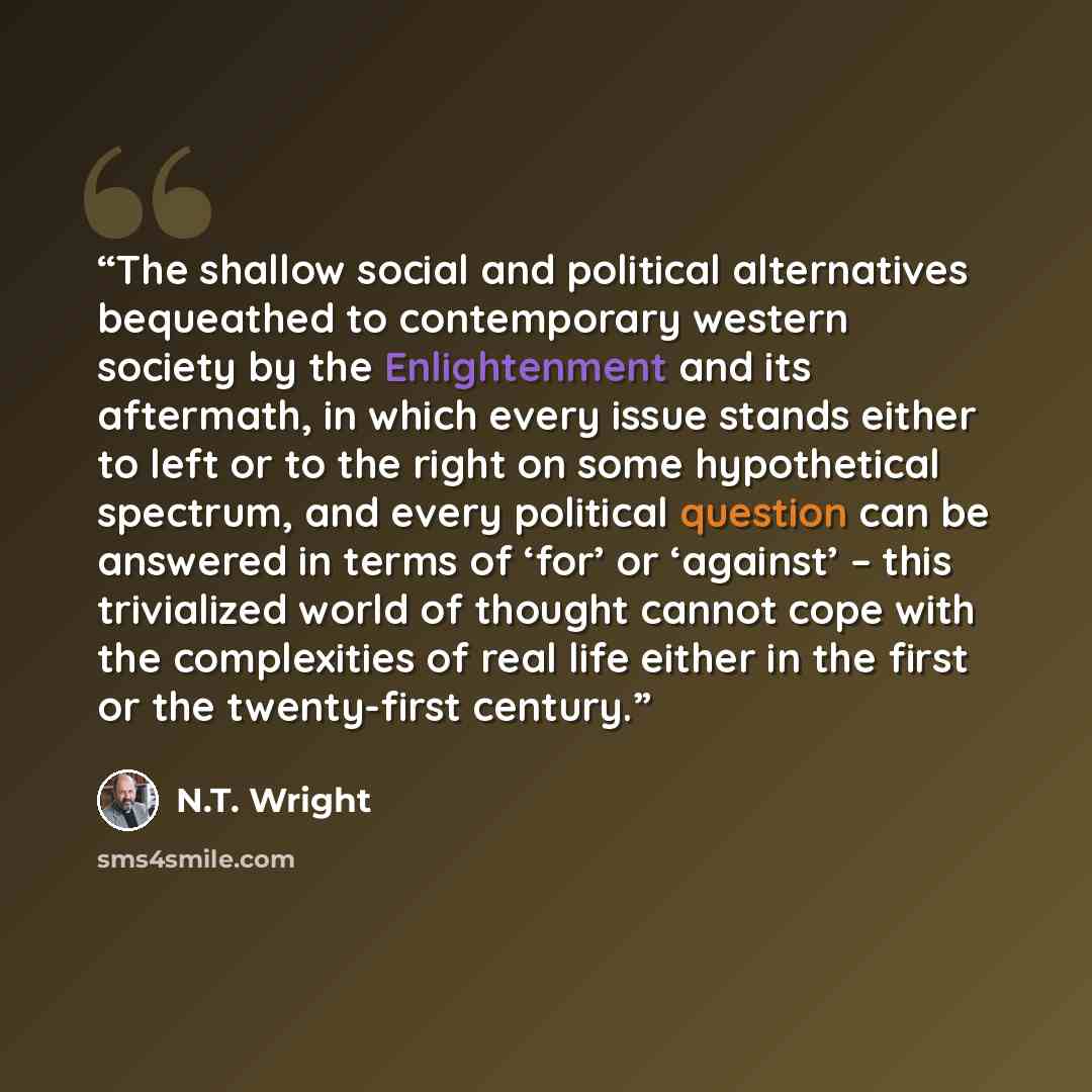 “The shallow social and political alternatives bequeathed to contemporary western society by the Enlightenment and its aftermath, in which every issue stands either to left or to the right on some hypothetical spectrum, and every political question can be answered in terms of ‘for’ or ‘against’ –…” quote by N.T. Wright