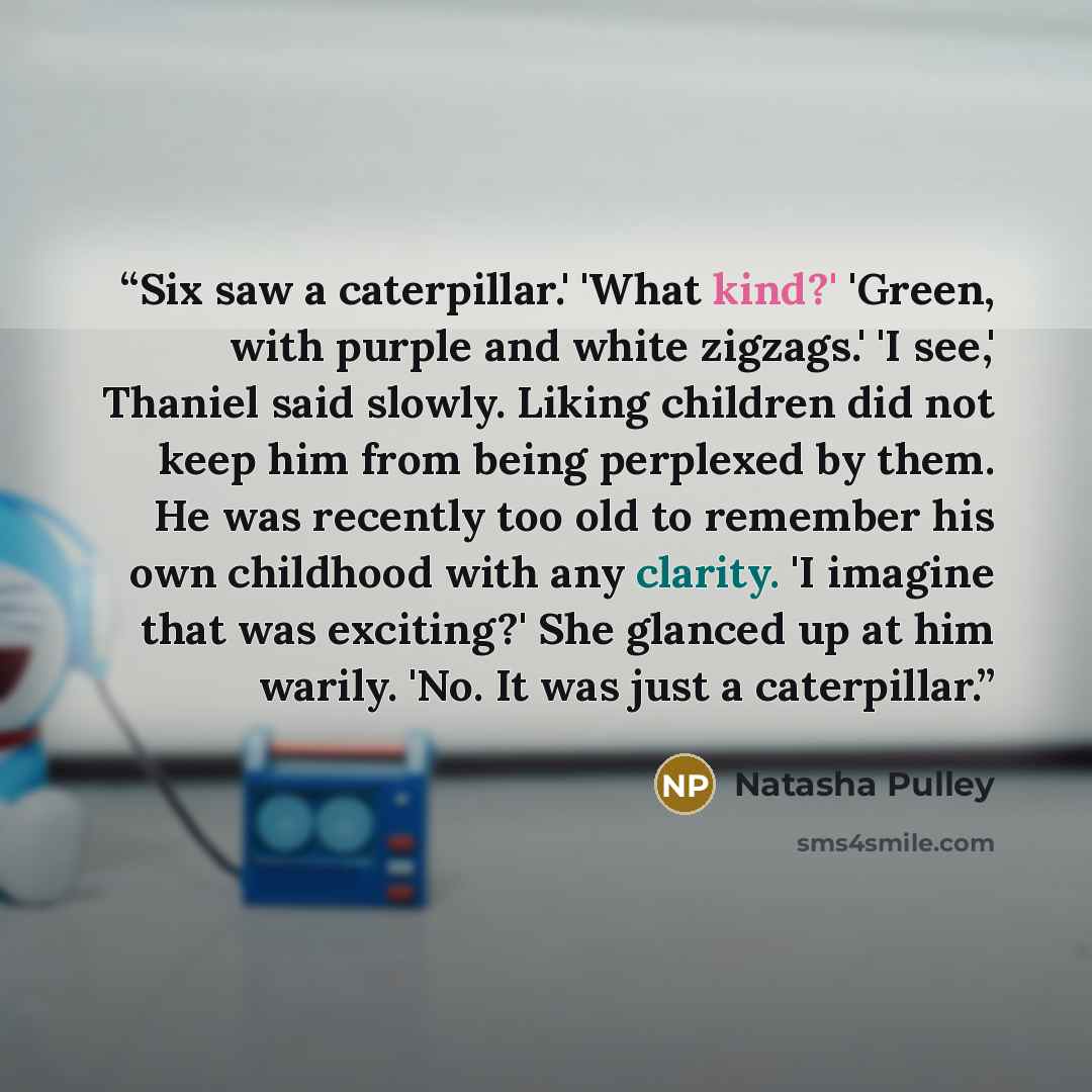 “Six saw a caterpillar.' 'What kind?' 'Green, with purple and white zigzags.' 'I see,' Thaniel said slowly. Liking children did not keep him from being perplexed by them. He was recently too old to remember his own childhood with any clarity. 'I imagine that was exciting?' She glanced up at him…” quote by Natasha Pulley