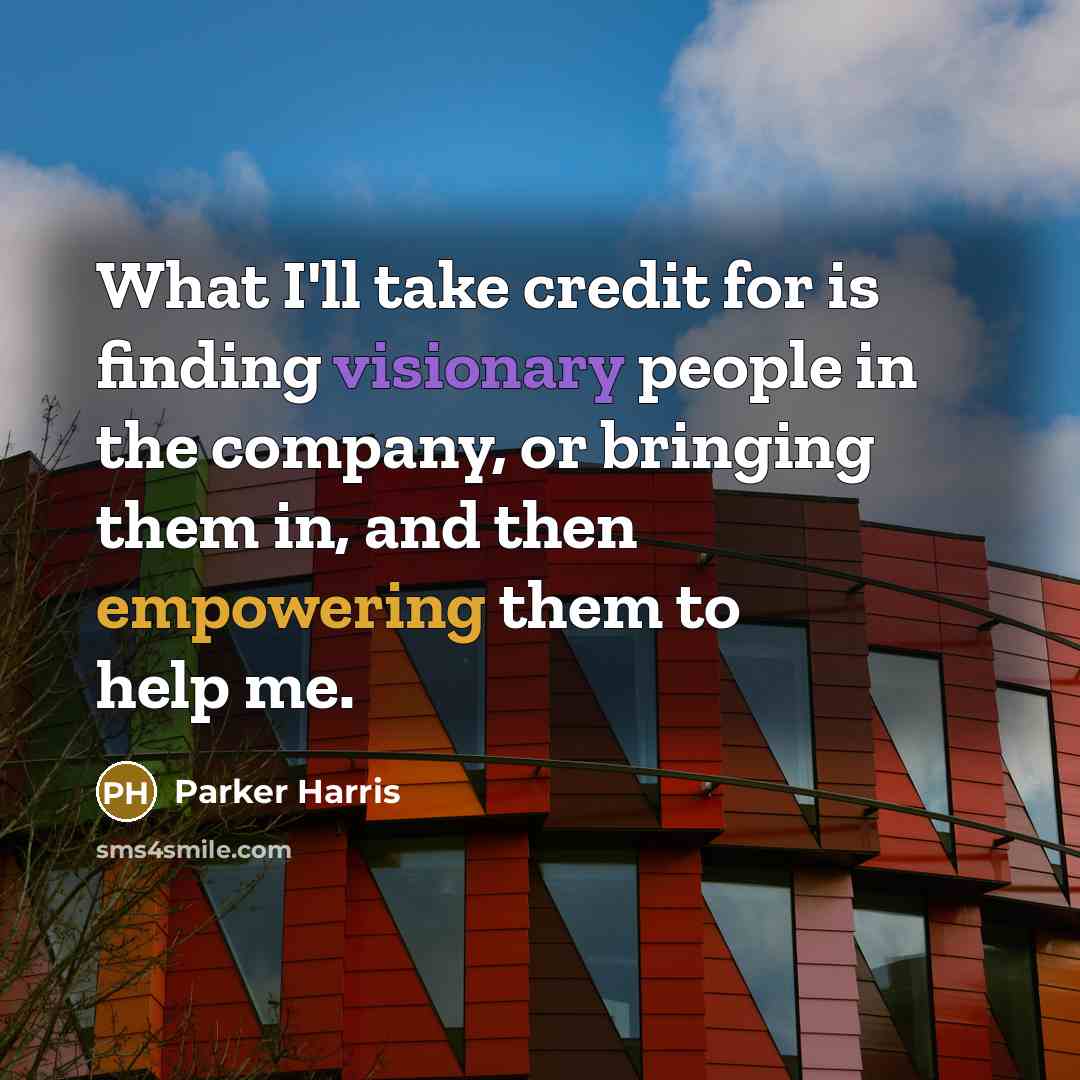 “What I'll take credit for is finding visionary people in the company, or bringing them in, and then empowering them to help me.” quote by Parker Harris