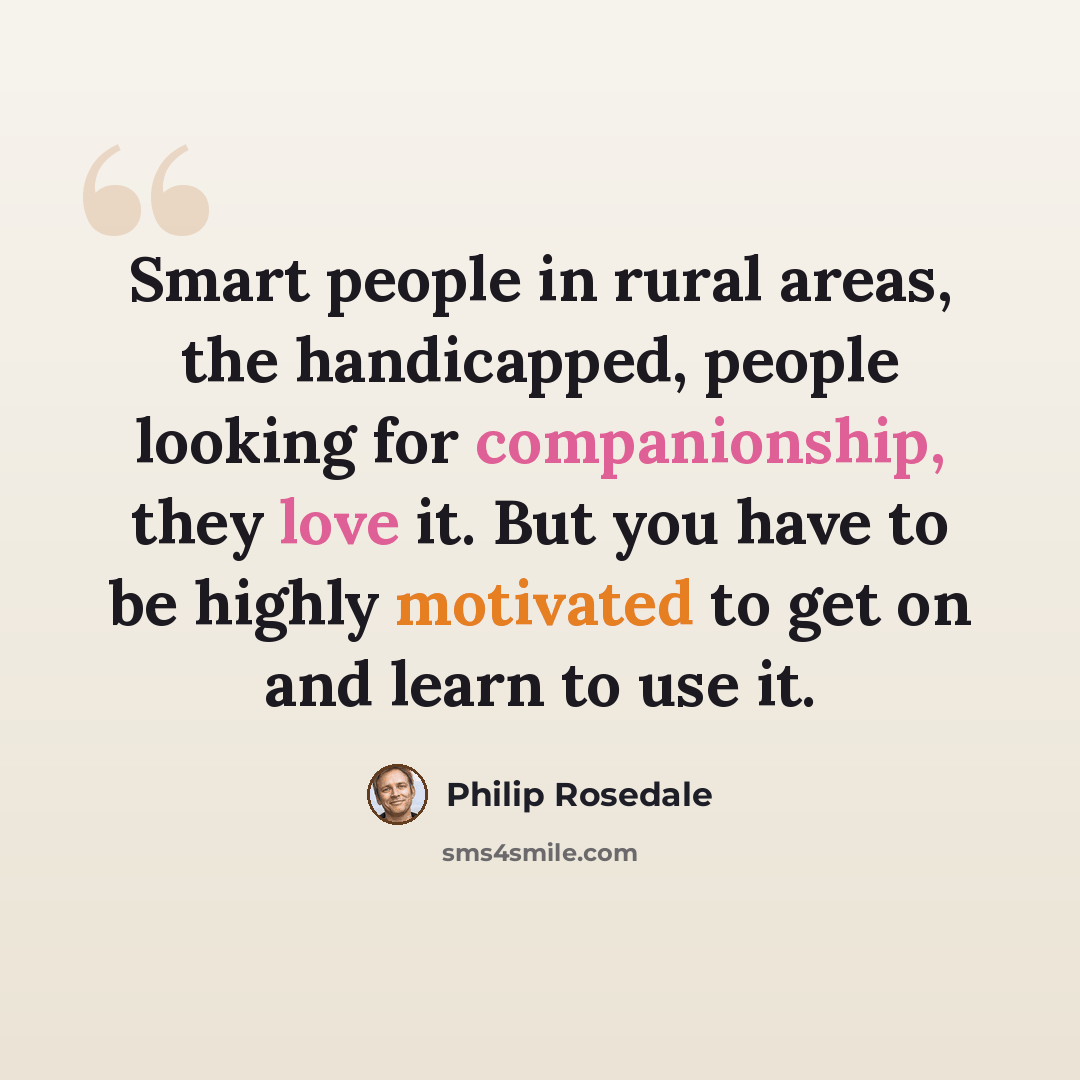 “Smart people in rural areas, the handicapped, people looking for companionship, they love it. But you have to be highly motivated to get on and learn to use it.” quote by Philip Rosedale
