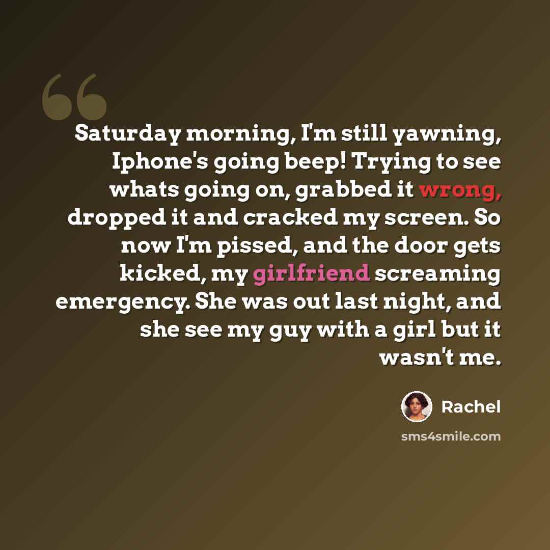 “Saturday morning, I'm still yawning, Iphone's going beep! Trying to see whats going on, grabbed it wrong, dropped it and cracked my screen. So now I'm pissed, and the door gets kicked, my girlfriend screaming emergency. She was out last night, and she see my guy with a girl but it wasn't me.” quote by Rachel