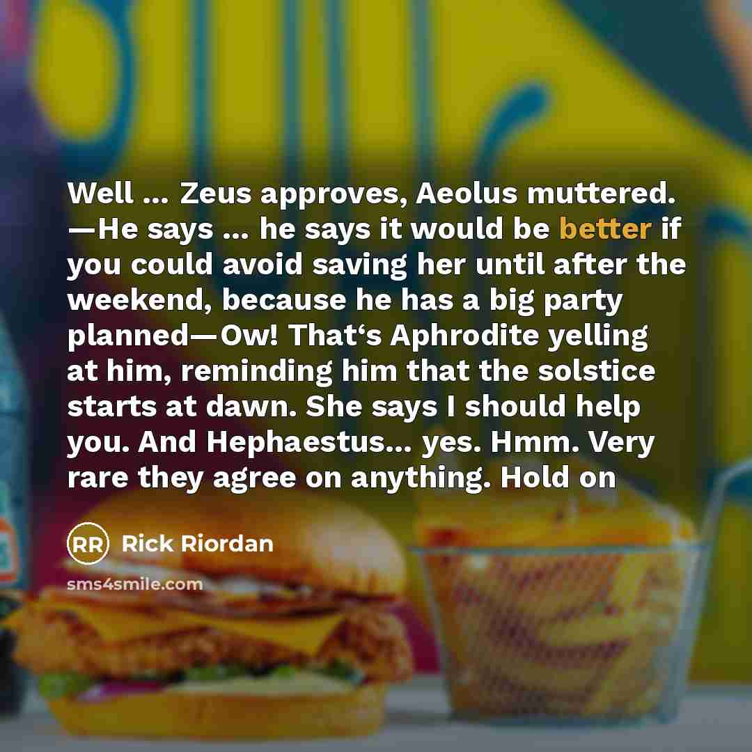 “Well … Zeus approves, Aeolus muttered. ―He says … he says it would be better if you could avoid saving her until after the weekend, because he has a big party planned—Ow! That‘s Aphrodite yelling at him, reminding him that the solstice starts at dawn. She says I should help you. And Hephaestus……” quote by Rick Riordan