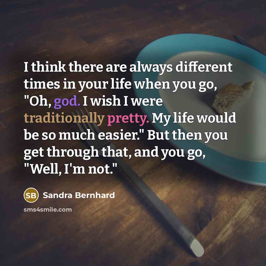 “I think there are always different times in your life when you go, "Oh, god. I wish I were traditionally pretty. My life would be so much easier." But then you get through that, and you go, "Well, I'm not."” quote by Sandra Bernhard