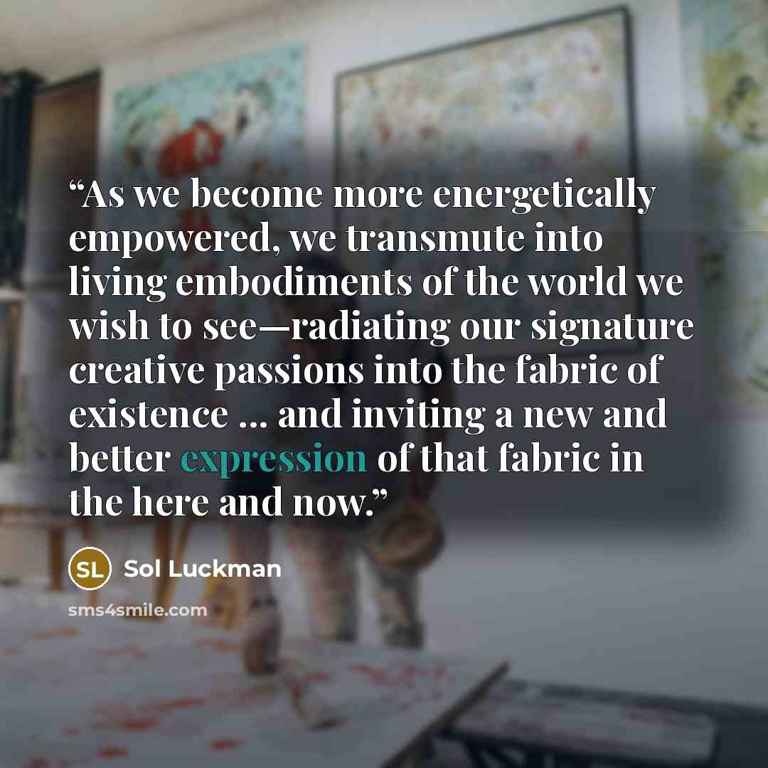 “As we become more energetically empowered, we transmute into living embodiments of the world we wish to see—radiating our signature creative passions into the fabric of existence ... and inviting a new and better expression of that fabric in the here and now.” quote by Sol Luckman