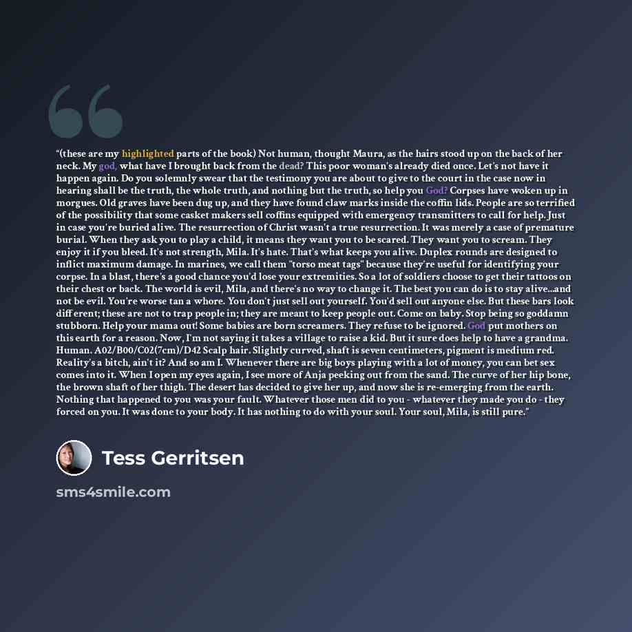 “(these are my highlighted parts of the book) Not human, thought Maura, as the hairs stood up on the back of her neck. My god, what have I brought back from the dead? This poor woman's already died once. Let's not have it happen again. Do you solemnly swear that the testimony you are about to give…” quote by Tess Gerritsen