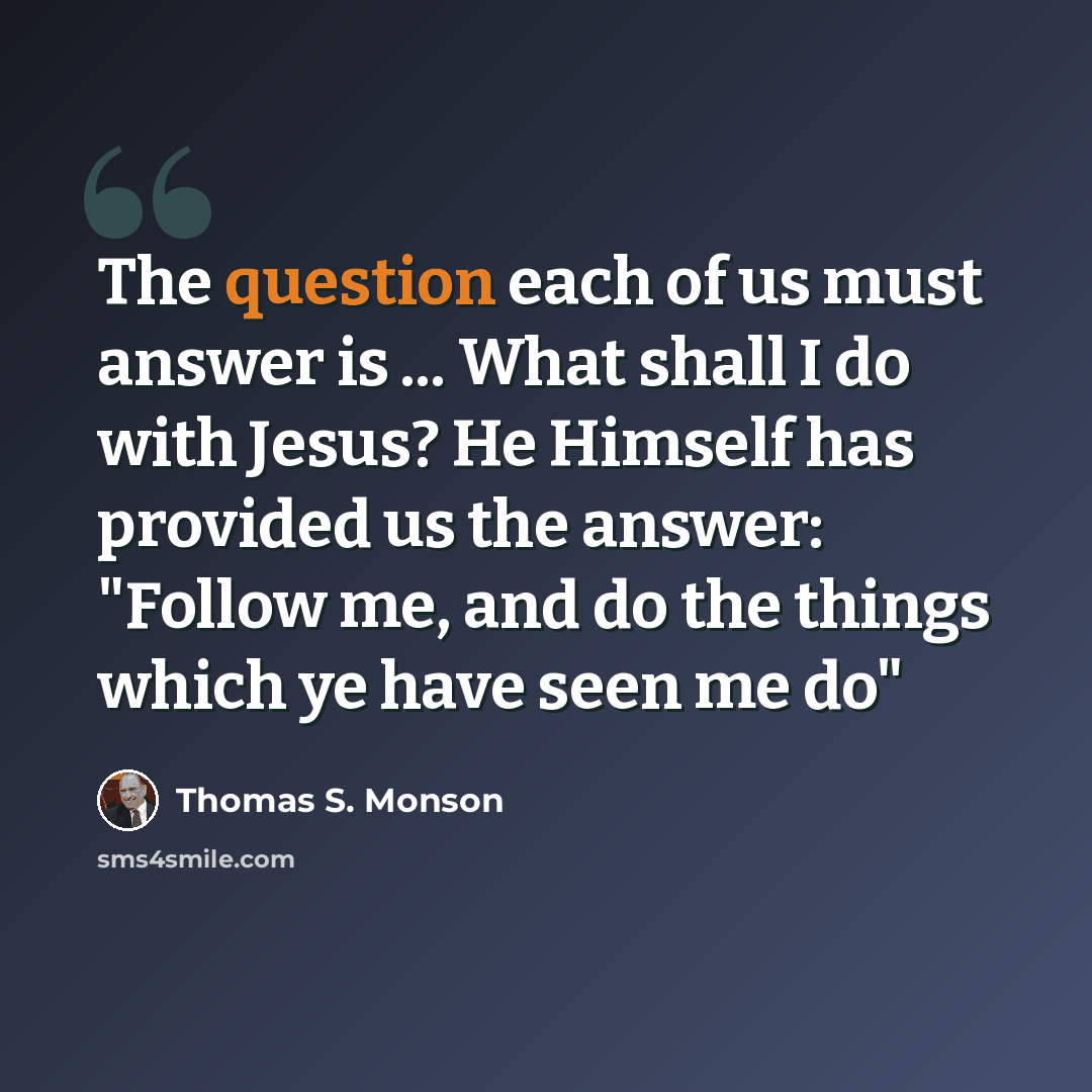 “The question each of us must answer is ... What shall I do with Jesus? He Himself has provided us the answer: "Follow me, and do the things which ye have seen me do"” quote by Thomas S. Monson