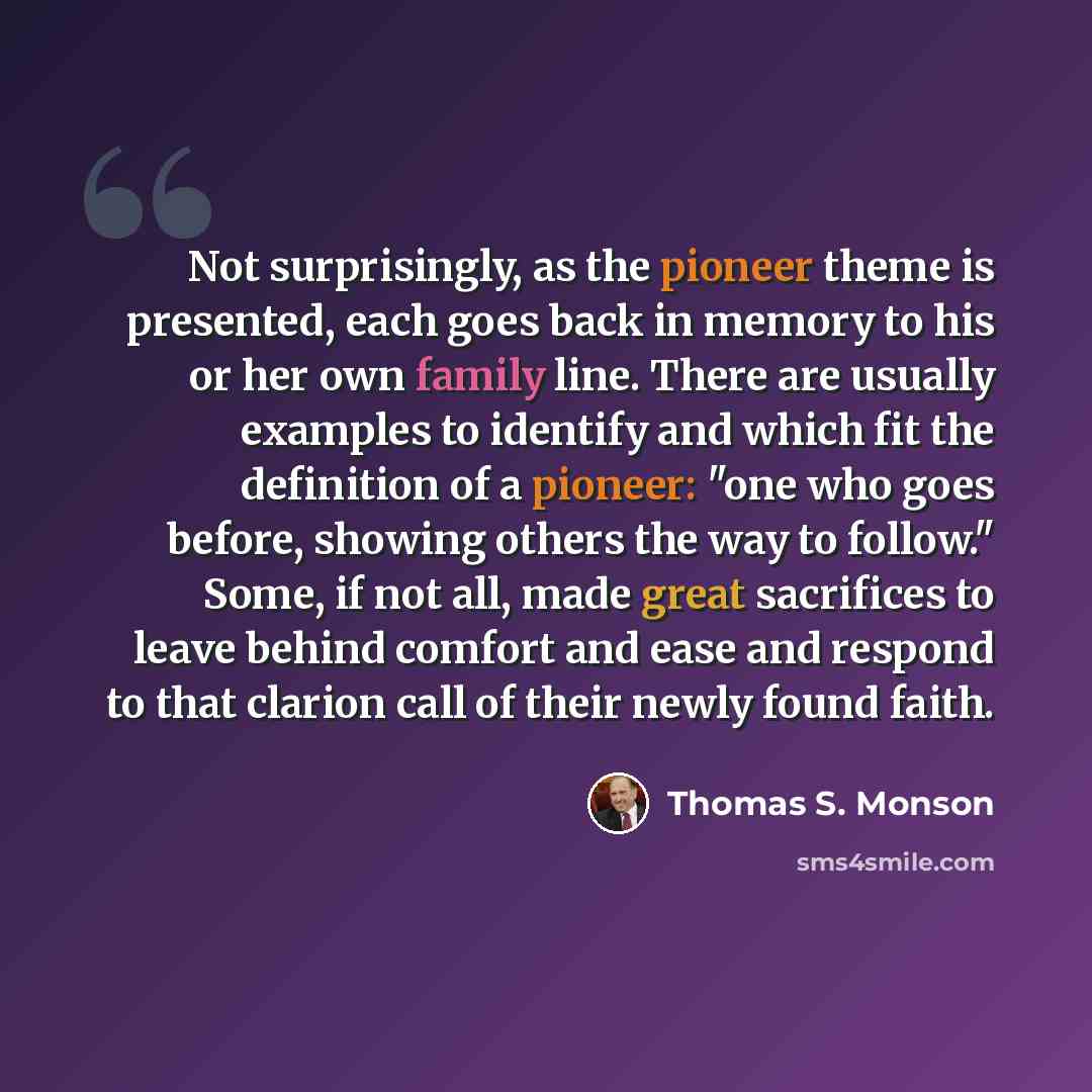 “Not surprisingly, as the pioneer theme is presented, each goes back in memory to his or her own family line. There are usually examples to identify and which fit the definition of a pioneer: "one who goes before, showing others the way to follow." Some, if not all, made great sacrifices to leave…” quote by Thomas S. Monson
