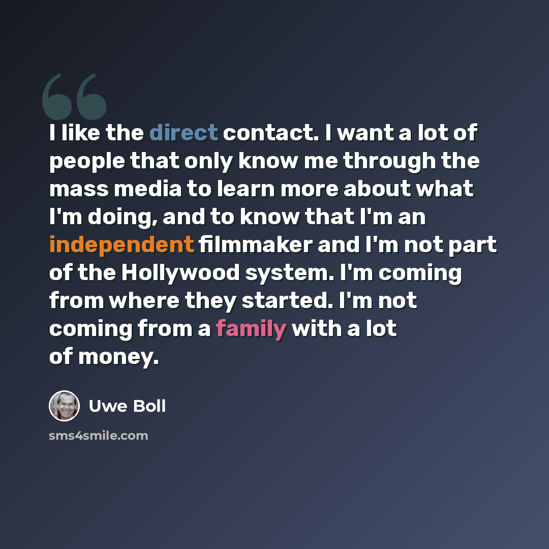 “I like the direct contact. I want a lot of people that only know me through the mass media to learn more about what I'm doing, and to know that I'm an independent filmmaker and I'm not part of the Hollywood system. I'm coming from where they started. I'm not coming from a family with a lot of money.” quote by Uwe Boll