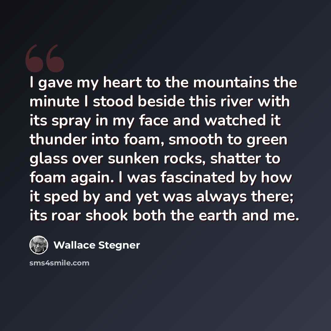 “I gave my heart to the mountains the minute I stood beside this river with its spray in my face and watched it thunder into foam, smooth to green glass over sunken rocks, shatter to foam again. I was fascinated by how it sped by and yet was always there; its roar shook both the earth and me.” quote by Wallace Stegner
