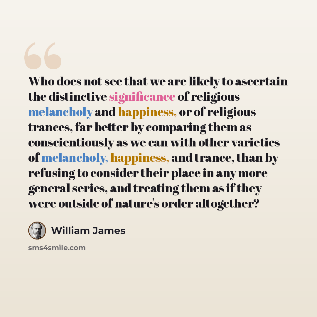 “Who does not see that we are likely to ascertain the distinctive significance of religious melancholy and happiness, or of religious trances, far better by comparing them as conscientiously as we can with other varieties of melancholy, happiness, and trance, than by refusing to consider their…” quote by William James