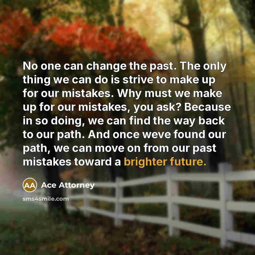 “No one can change the past. The only thing we can do is strive to make up for our mistakes. Why must we make up for our mistakes, you ask? Because in so doing, we can find the way back to our path. And once weve found our path, we can move on from our past mistakes toward a brighter future.” quote by Ace Attorney