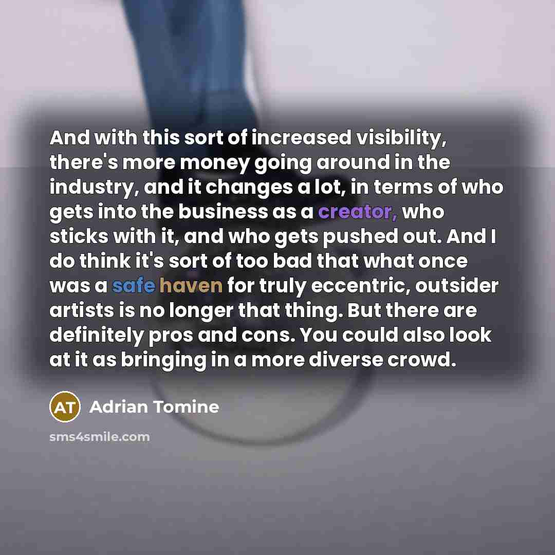 “And with this sort of increased visibility, there's more money going around in the industry, and it changes a lot, in terms of who gets into the business as a creator, who sticks with it, and who gets pushed out. And I do think it's sort of too bad that what once was a safe haven for truly…” quote by Adrian Tomine