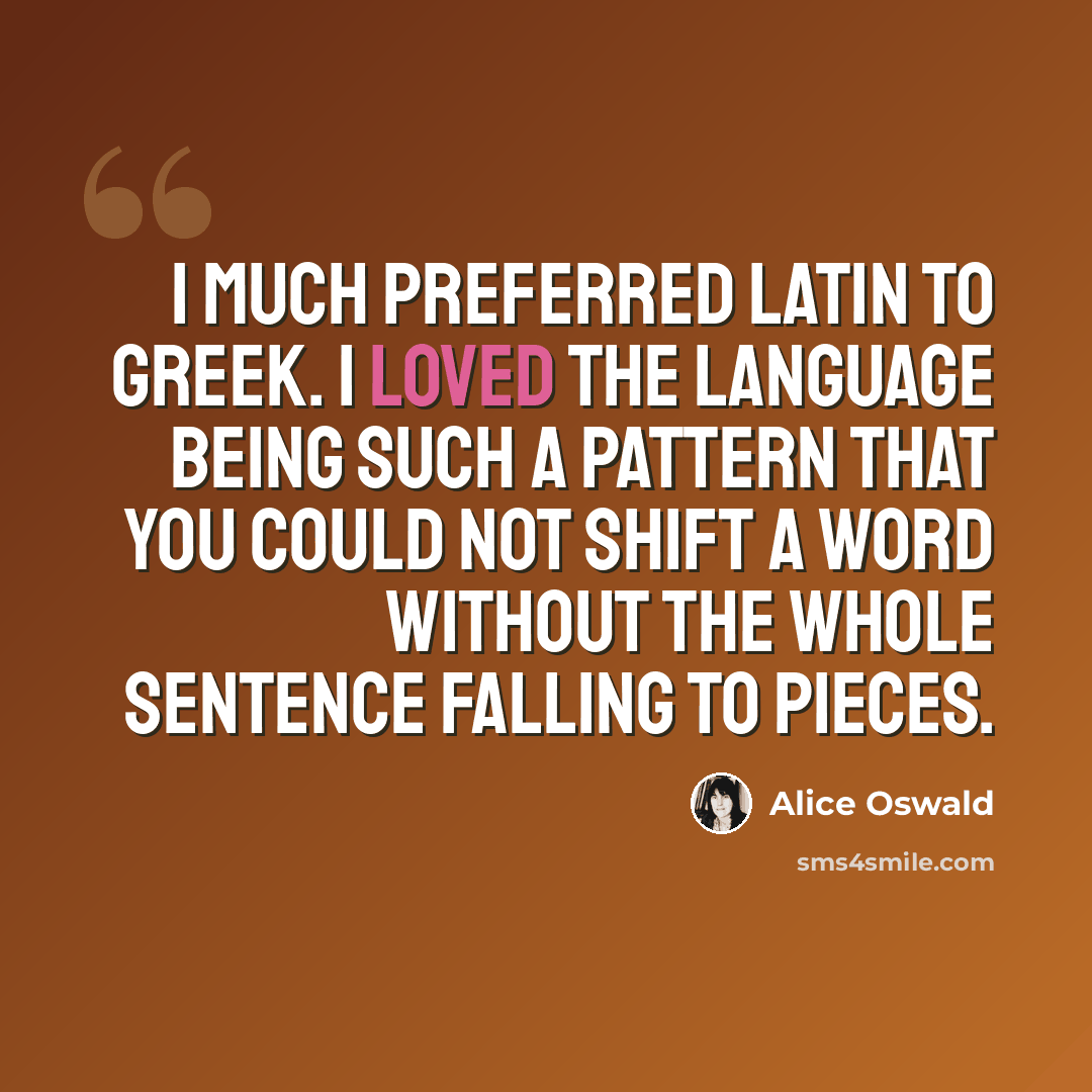 “I much preferred Latin to Greek. I loved the language being such a pattern that you could not shift a word without the whole sentence falling to pieces.” quote by Alice Oswald