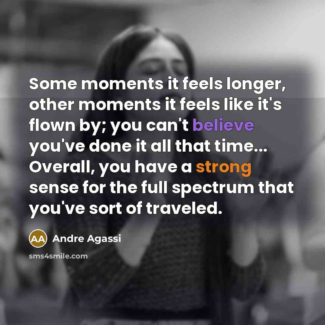 “Some moments it feels longer, other moments it feels like it's flown by; you can't believe you've done it all that time... Overall, you have a strong sense for the full spectrum that you've sort of traveled.” quote by Andre Agassi