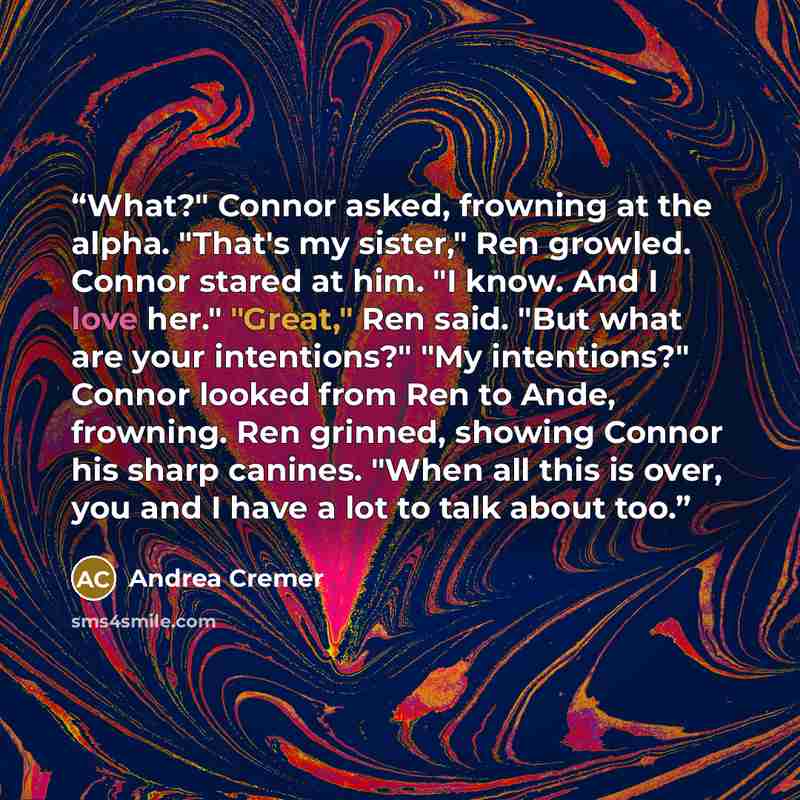 “What?" Connor asked, frowning at the alpha. "That's my sister," Ren growled. Connor stared at him. "I know. And I love her." "Great," Ren said. "But what are your intentions?" "My intentions?" Connor looked from Ren to Ande, frowning. Ren grinned, showing Connor his sharp canines. "When all this…” quote by Andrea Cremer
