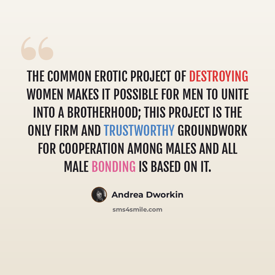 “The common erotic project of destroying women makes it possible for men to unite into a brotherhood; this project is the only firm and trustworthy groundwork for cooperation among males and all male bonding is based on it.” quote by Andrea Dworkin