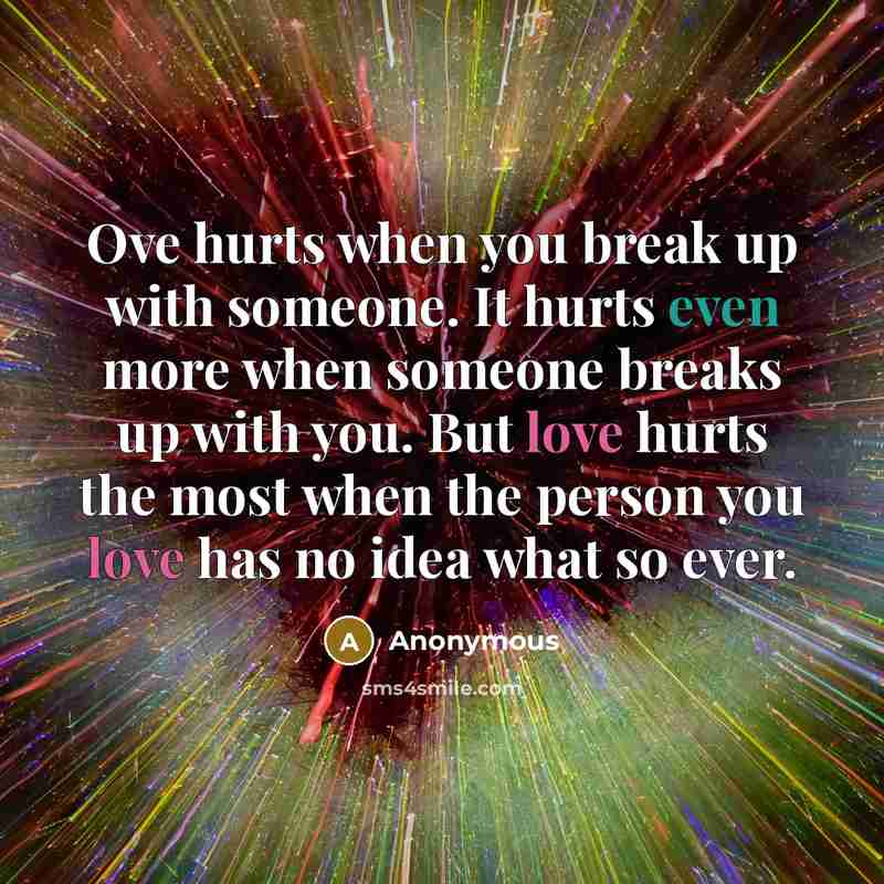“Ove hurts when you break up with someone. It hurts even more when someone breaks up with you. But love hurts the most when the person you love has no idea what so ever.” quote by Anonymous