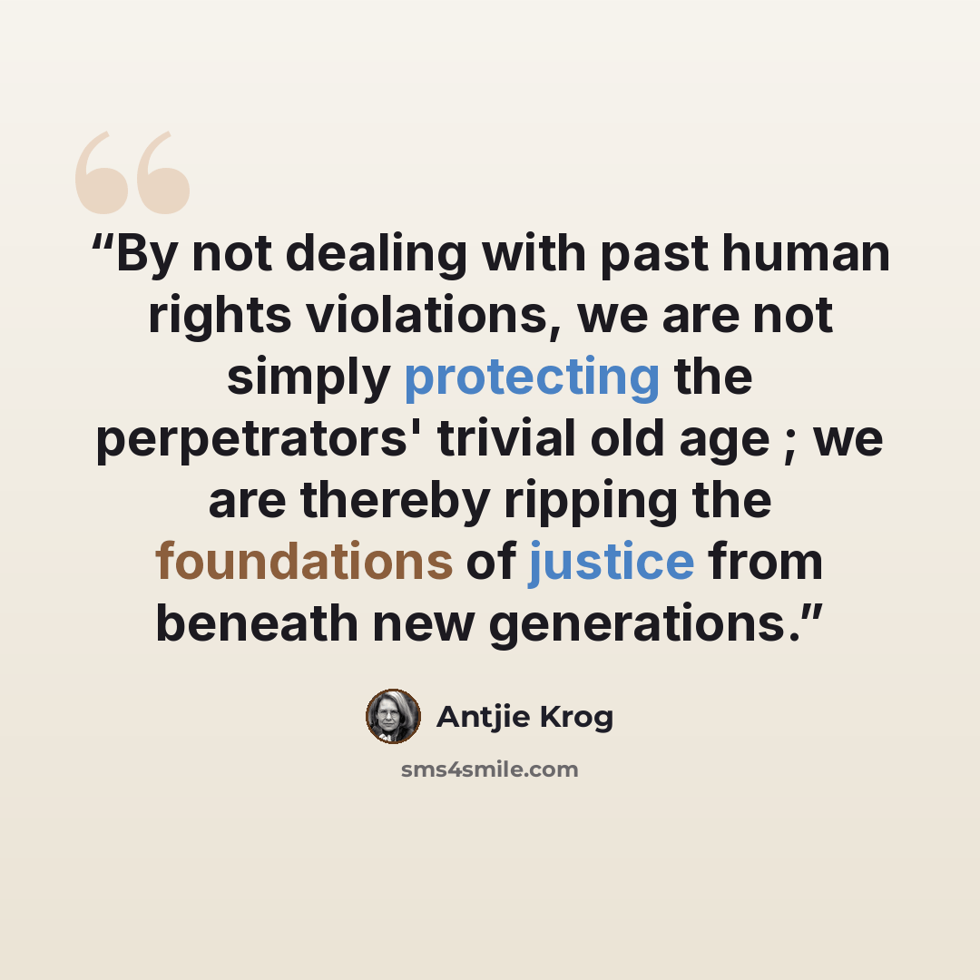 “By not dealing with past human rights violations, we are not simply protecting the perpetrators' trivial old age ; we are thereby ripping the foundations of justice from beneath new generations.” quote by Antjie Krog