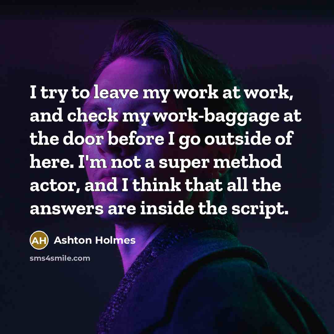 “I try to leave my work at work, and check my work-baggage at the door before I go outside of here. I'm not a super method actor, and I think that all the answers are inside the script.” quote by Ashton Holmes