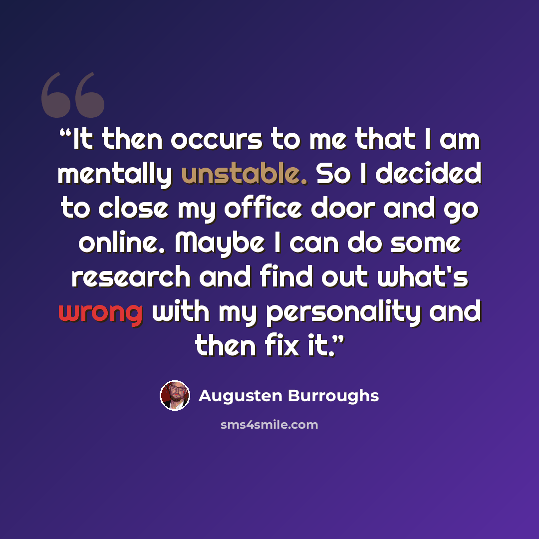 “It then occurs to me that I am mentally unstable. So I decided to close my office door and go online. Maybe I can do some research and find out what's wrong with my personality and then fix it.” quote by Augusten Burroughs