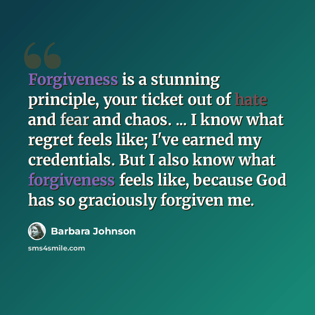 “Forgiveness is a stunning principle, your ticket out of hate and fear and chaos. ... I know what regret feels like; I've earned my credentials. But I also know what forgiveness feels like, because God has so graciously forgiven me.” quote by Barbara Johnson