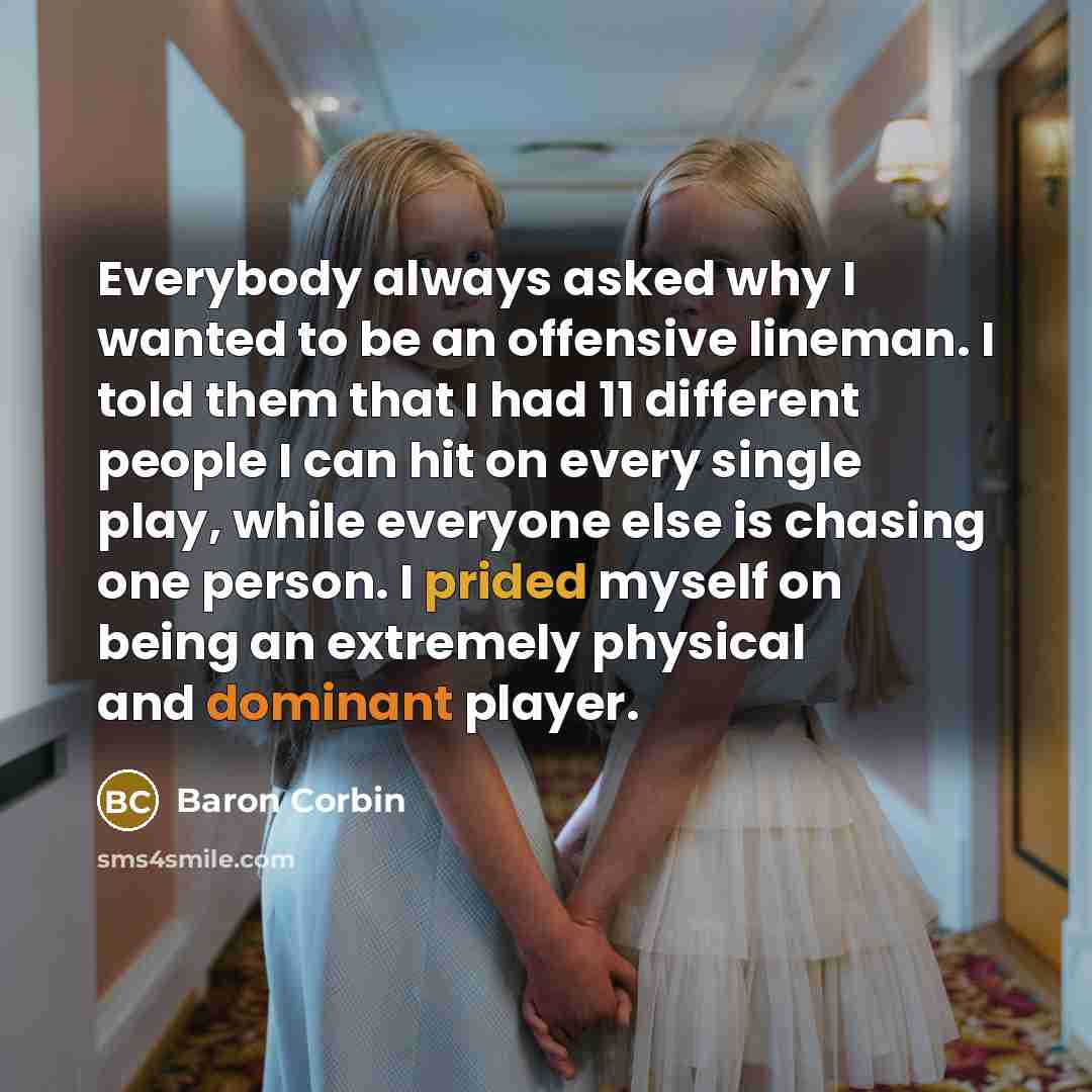 “Everybody always asked why I wanted to be an offensive lineman. I told them that I had 11 different people I can hit on every single play, while everyone else is chasing one person. I prided myself on being an extremely physical and dominant player.” quote by Baron Corbin