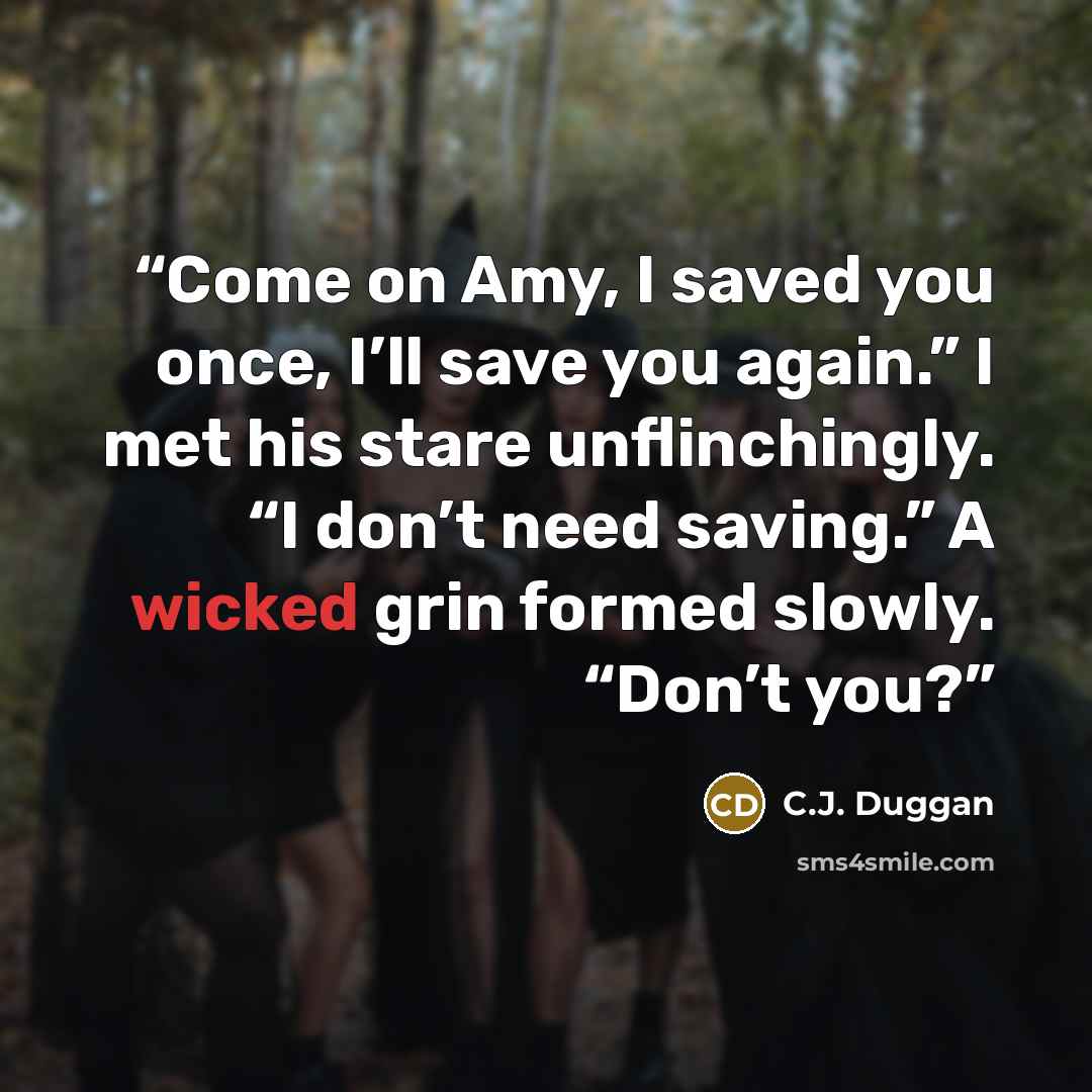 “Come on Amy, I saved you once, I’ll save you again.” I met his stare unflinchingly. “I don’t need saving.” A wicked grin formed slowly. “Don’t you?” quote by C.J. Duggan