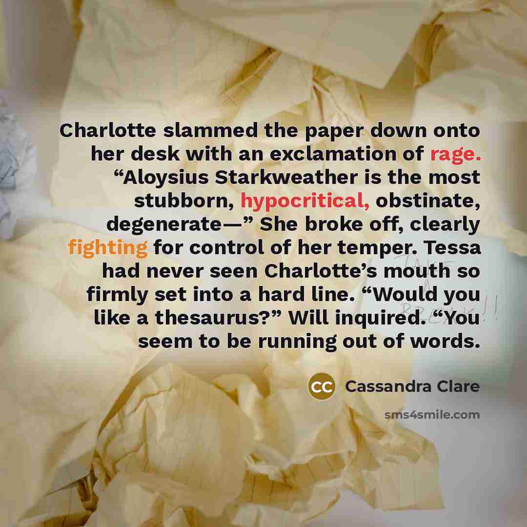 “Charlotte slammed the paper down onto her desk with an exclamation of rage. “Aloysius Starkweather is the most stubborn, hypocritical, obstinate, degenerate—” She broke off, clearly fighting for control of her temper. Tessa had never seen Charlotte’s mouth so firmly set into a hard line. “Would…” quote by Cassandra Clare