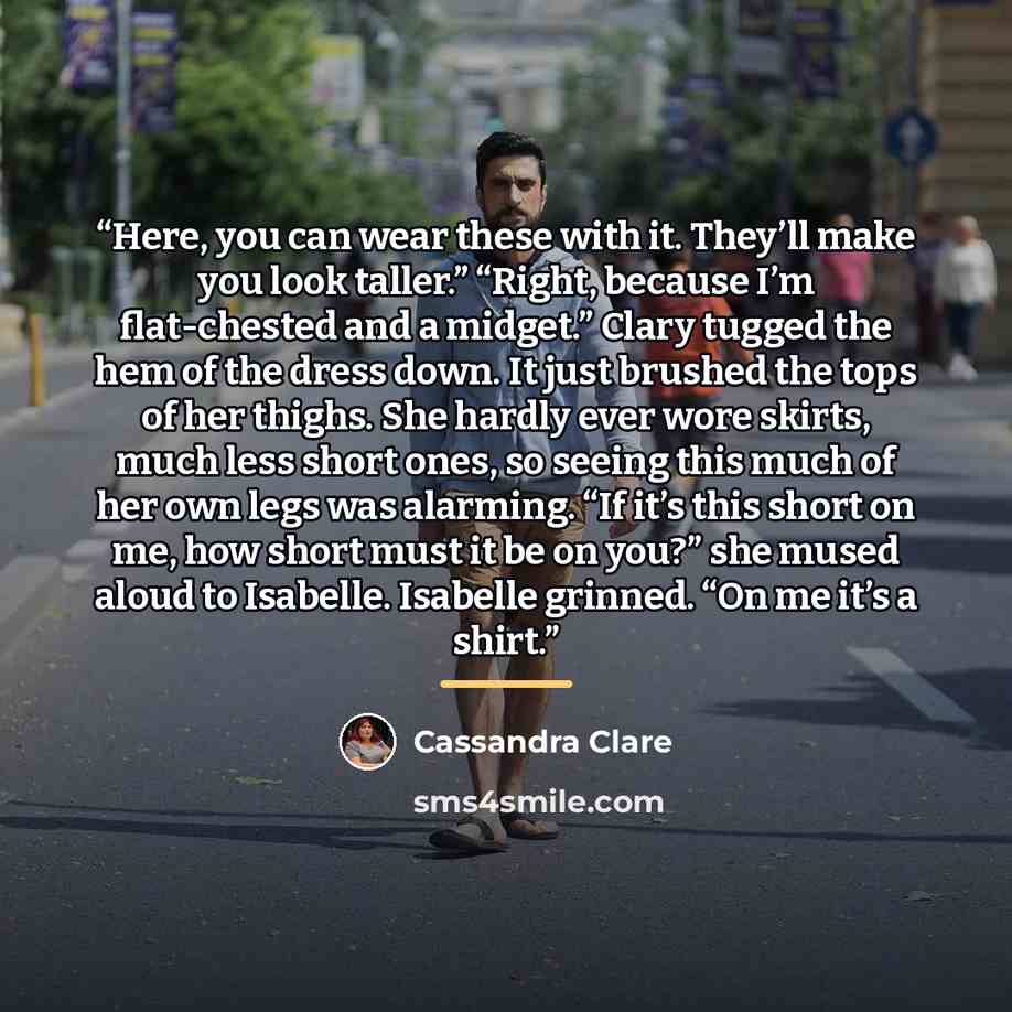 “Here, you can wear these with it. They’ll make you look taller.” “Right, because I’m flat-chested and a midget.” Clary tugged the hem of the dress down. It just brushed the tops of her thighs. She hardly ever wore skirts, much less short ones, so seeing this much of her own legs was alarming. “If…” quote by Cassandra Clare