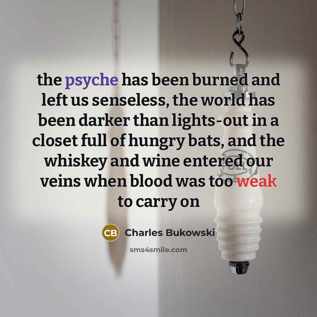 “the psyche has been burned and left us senseless, the world has been darker than lights-out in a closet full of hungry bats, and the whiskey and wine entered our veins when blood was too weak to carry on” quote by Charles Bukowski